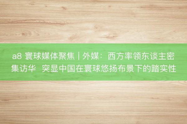 a8 寰球媒体聚焦 | 外媒：西方率领东谈主密集访华  突显中国在寰球悠扬布景下的踏实性