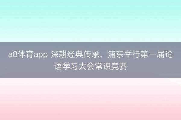 a8体育app 深耕经典传承，浦东举行第一届论语学习大会常识竞赛