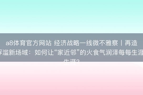 a8体育官方网站 经济战略一线微不雅察丨再造浮滥新场域：如何让“家近邻”的火食气润泽每每生涯？