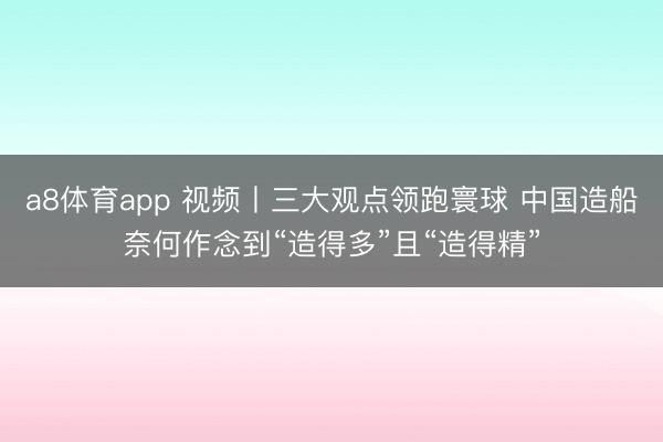 a8体育app 视频丨三大观点领跑寰球 中国造船奈何作念到“造得多”且“造得精”