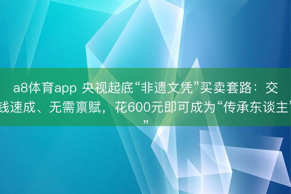 a8体育app 央视起底“非遗文凭”买卖套路:交钱速成、无需禀赋,花600元即可成为“传承东谈主”