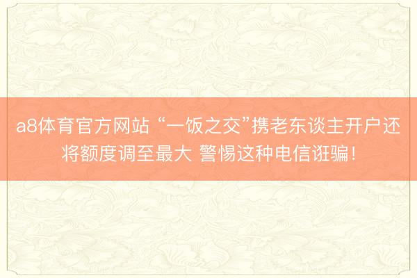 a8体育官方网站 “一饭之交”携老东谈主开户还将额度调至最大 警惕这种电信诳骗！