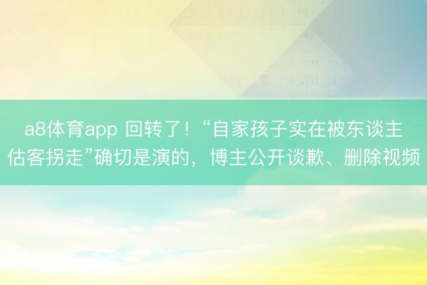 a8体育app 回转了！“自家孩子实在被东谈主估客拐走”确切是演的，博主公开谈歉、删除视频