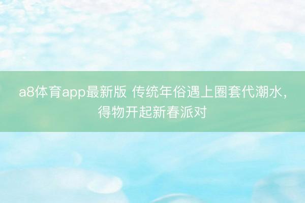 a8体育app最新版 传统年俗遇上圈套代潮水，得物开起新春派对