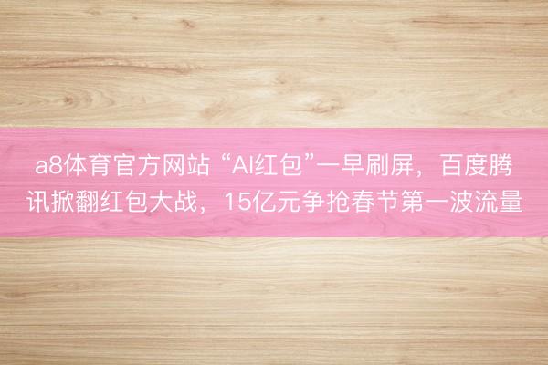 a8体育官方网站 “AI红包”一早刷屏，百度腾讯掀翻红包大战，15亿元争抢春节第一波流量