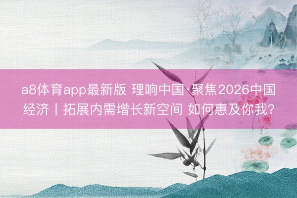 a8体育app最新版 理响中国·聚焦2026中国经济丨拓展内需增长新空间 如何惠及你我？