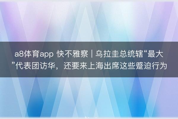 a8体育app 快不雅察 | 乌拉圭总统辖“最大”代表团访华，还要来上海出席这些蹙迫行为