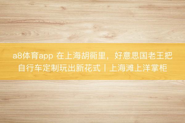 a8体育app 在上海胡衕里，好意思国老王把自行车定制玩出新花式丨上海滩上洋掌柜