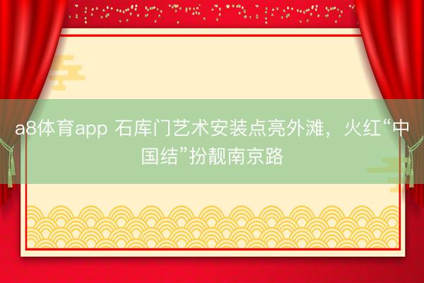 a8体育app 石库门艺术安装点亮外滩，火红“中国结”扮靓南京路