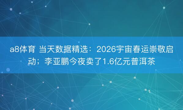 a8体育 当天数据精选:2026宇宙春运崇敬启动;李亚鹏今夜卖了1.6亿元普洱茶