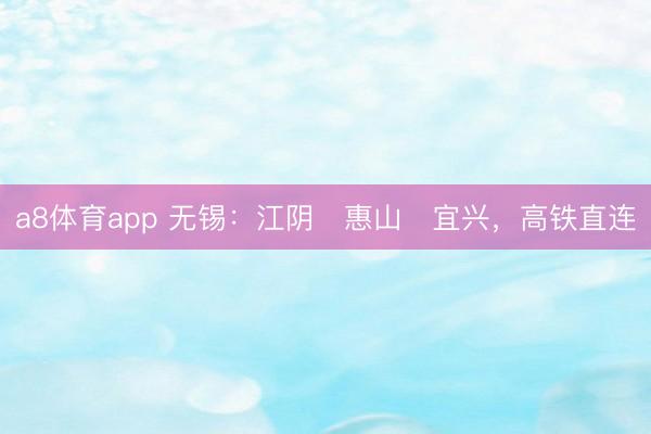 a8体育app 无锡：江阴⇌惠山⇌宜兴，高铁直连
