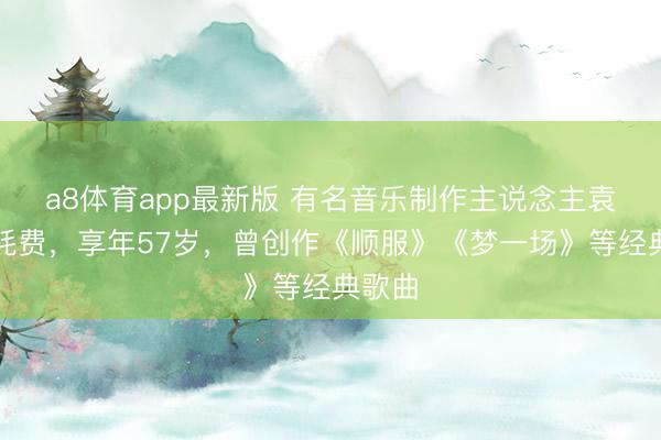 a8体育app最新版 有名音乐制作主说念主袁惟仁耗费,享年57岁,曾创作《顺服》《梦一场》等经典歌曲