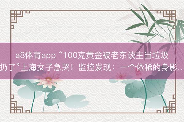 a8体育app “100克黄金被老东谈主当垃圾扔了”上海女子急哭！监控发现：一个依稀的身影…