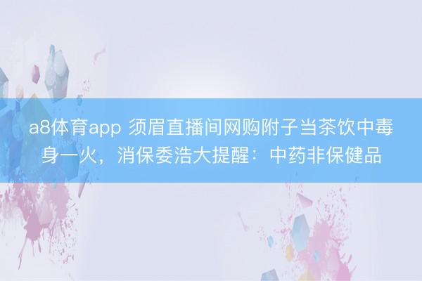 a8体育app 须眉直播间网购附子当茶饮中毒身一火，消保委浩大提醒：中药非保健品