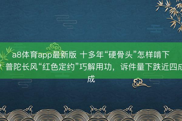 a8体育app最新版 十多年“硬骨头”怎样啃下？普陀长风“红色定约”巧解用功，诉件量下跌近四成