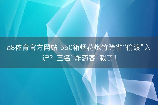 a8体育官方网站 550箱烟花炮竹跨省“偷渡”入沪？三名“炸药客”栽了！