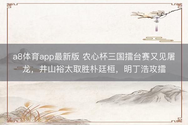 a8体育app最新版 农心杯三国擂台赛又见屠龙，井山裕太取胜朴廷桓，明丁浩攻擂