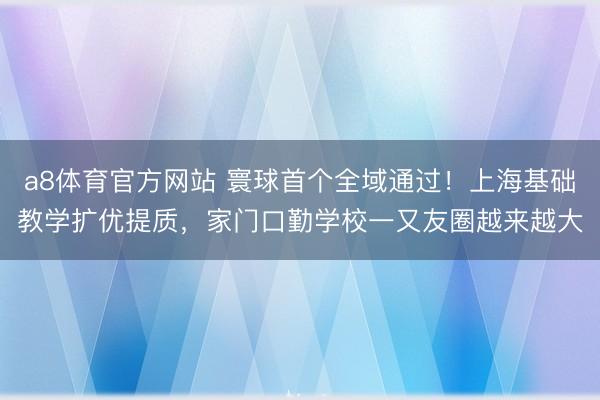 a8体育官方网站 寰球首个全域通过！上海基础教学扩优提质，家门口勤学校一又友圈越来越大