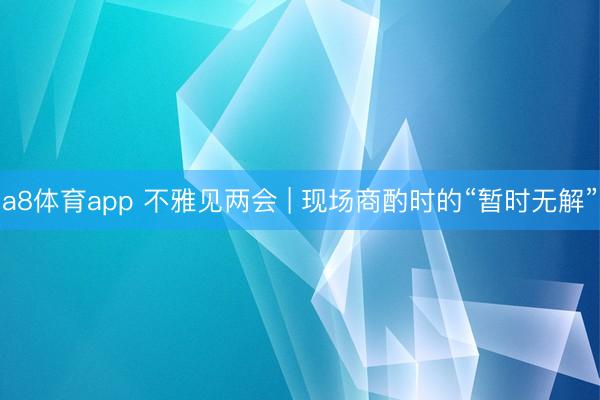 a8体育app 不雅见两会 | 现场商酌时的“暂时无解”