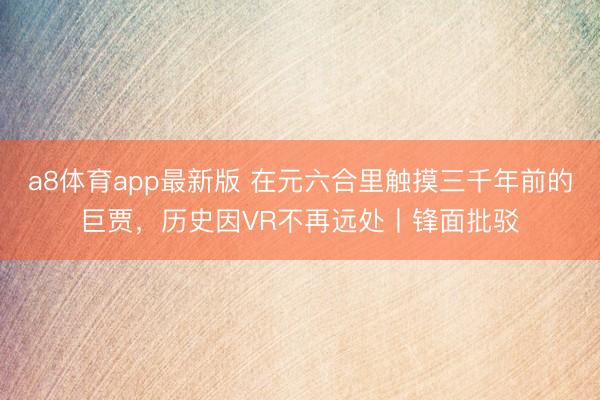 a8体育app最新版 在元六合里触摸三千年前的巨贾，历史因VR不再远处丨锋面批驳