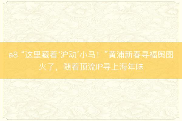 a8 “这里藏着‘沪动’小马！”黄浦新春寻福舆图火了，随着顶流IP寻上海年味