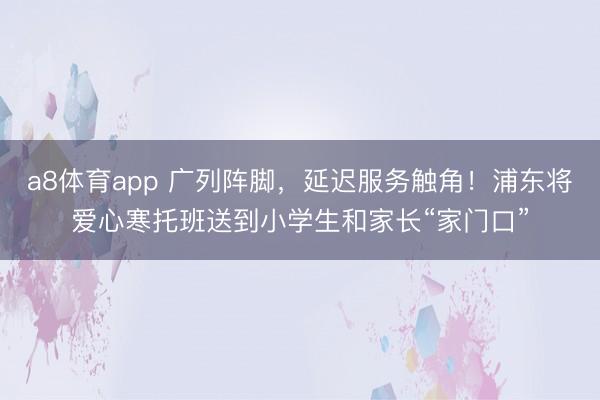 a8体育app 广列阵脚，延迟服务触角！浦东将爱心寒托班送到小学生和家长“家门口”