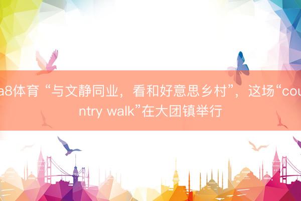 a8体育 “与文静同业，看和好意思乡村”，这场“country walk”在大团镇举行