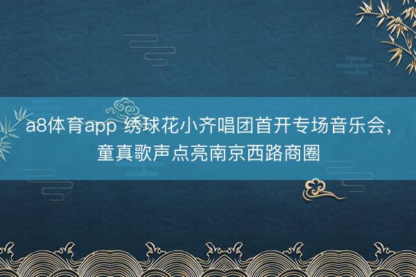a8体育app 绣球花小齐唱团首开专场音乐会，童真歌声点亮南京西路商圈