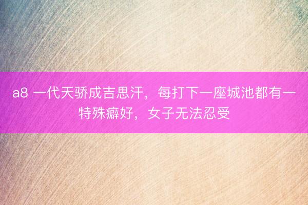 a8 一代天骄成吉思汗，每打下一座城池都有一特殊癖好，女子无法忍受