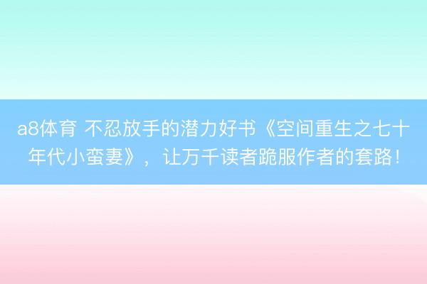 a8体育 不忍放手的潜力好书《空间重生之七十年代小蛮妻》，让万千读者跪服作者的套路！