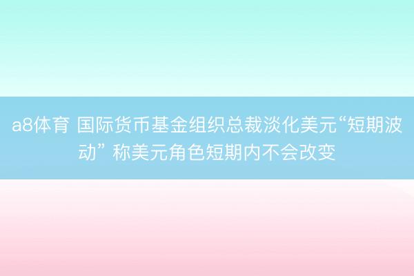 a8体育 国际货币基金组织总裁淡化美元“短期波动” 称美元角色短期内不会改变