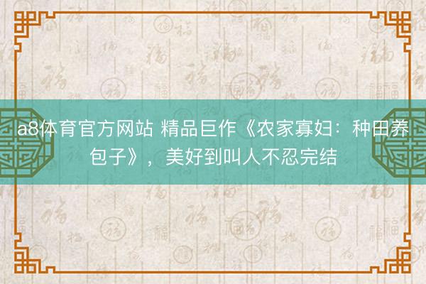 a8体育官方网站 精品巨作《农家寡妇：种田养包子》，美好到叫人不忍完结