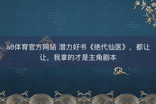 a8体育官方网站 潜力好书《绝代仙医》，都让让，我拿的才是主角剧本