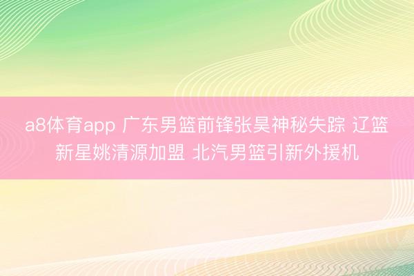 a8体育app 广东男篮前锋张昊神秘失踪 辽篮新星姚清源加盟 北汽男篮引新外援机
