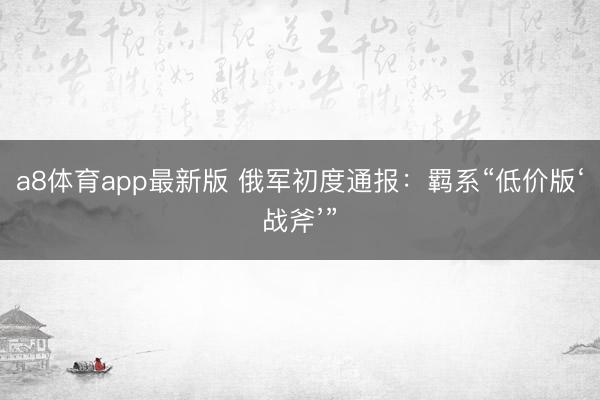 a8体育app最新版 俄军初度通报：羁系“低价版‘战斧’”