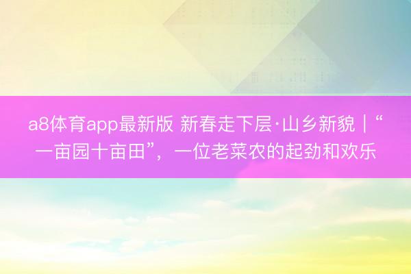 a8体育app最新版 新春走下层·山乡新貌｜“一亩园十亩田”，一位老菜农的起劲和欢乐