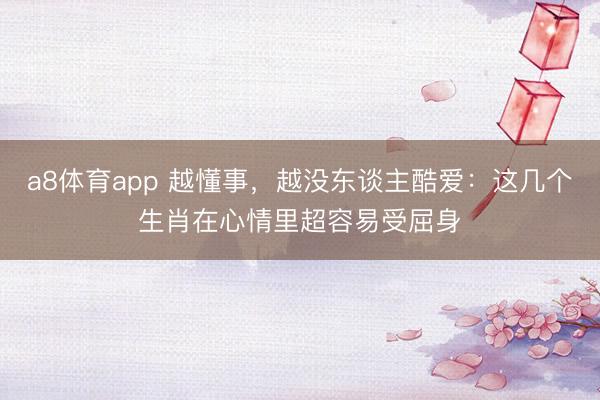 a8体育app 越懂事，越没东谈主酷爱：这几个生肖在心情里超容易受屈身