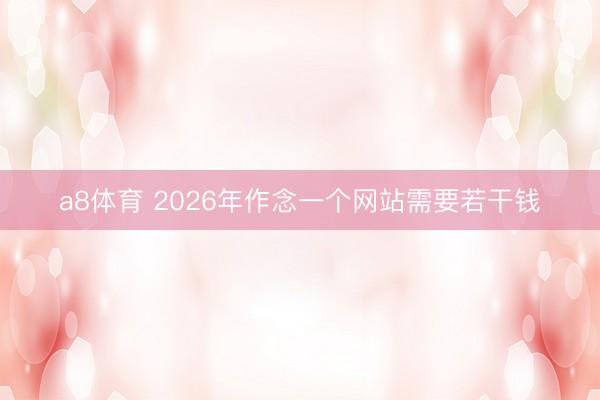 a8体育 2026年作念一个网站需要若干钱