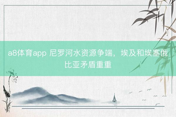 a8体育app 尼罗河水资源争端，埃及和埃塞俄比亚矛盾重重