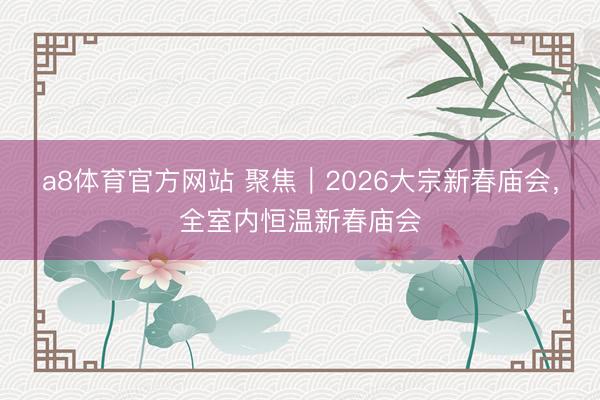 a8体育官方网站 聚焦｜2026大宗新春庙会，全室内恒温新春庙会