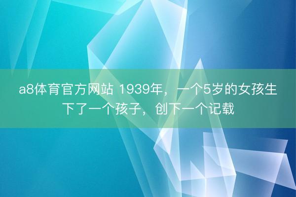 a8体育官方网站 1939年,一个5岁的女孩生下了一个孩子,创下一个记载