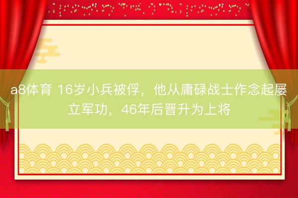 a8体育 16岁小兵被俘，他从庸碌战士作念起屡立军功，46年后晋升为上将