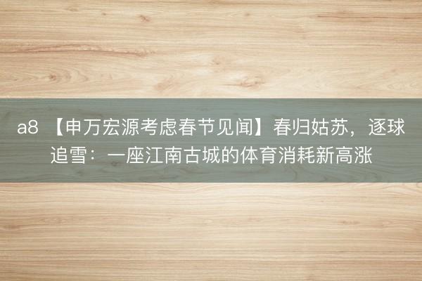 a8 【申万宏源考虑春节见闻】春归姑苏，逐球追雪：一座江南古城的体育消耗新高涨