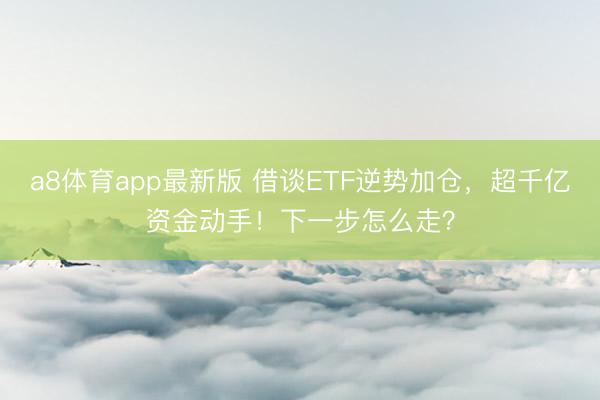 a8体育app最新版 借谈ETF逆势加仓，超千亿资金动手！下一步怎么走？