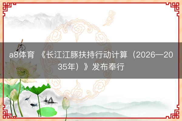 a8体育 《长江江豚扶持行动计算（2026—2035年）》发布奉行