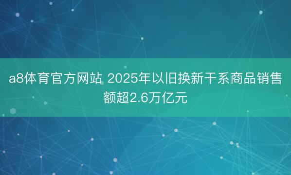 a8体育官方网站 2025年以旧换新干系商品销售额超2.6万亿元