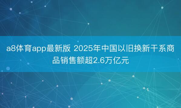 a8体育app最新版 2025年中国以旧换新干系商品销售额超2.6万亿元