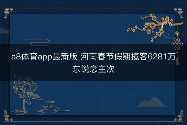 a8体育app最新版 河南春节假期揽客6281万东说念主次