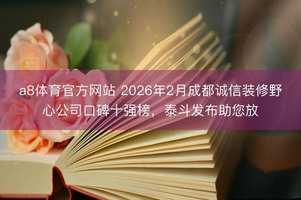 a8体育官方网站 2026年2月成都诚信装修野心公司口碑十强榜,泰斗发布助您放