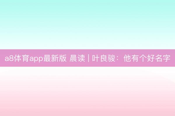a8体育app最新版 晨读 | 叶良骏：他有个好名字